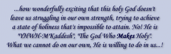 ...how wonderfully exciting that this holy God doesn't leave us struggling in our own strength, trying to achieve a state of holiness that's impossible to attain. No! He is 'YHWH-M'Kaddesh', 'The God Who MAKES Holy'!